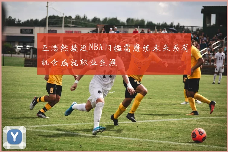 王浩然接近NBA门槛需磨练未来或有机会成就职业生涯