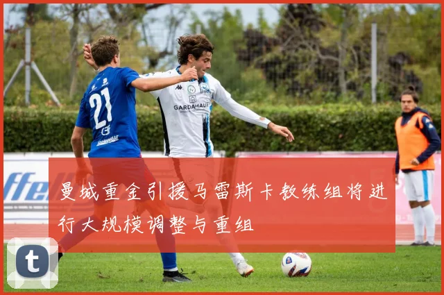 曼城重金引援马雷斯卡教练组将进行大规模调整与重组