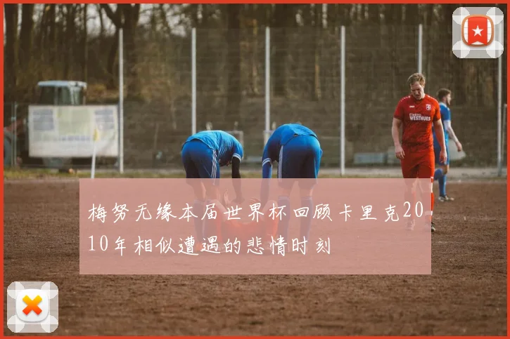 梅努无缘本届世界杯回顾卡里克2010年相似遭遇的悲情时刻